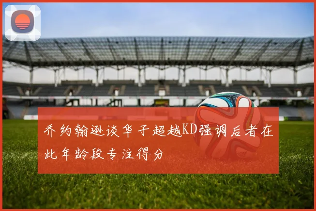 乔约翰逊谈华子超越KD强调后者在此年龄段专注得分