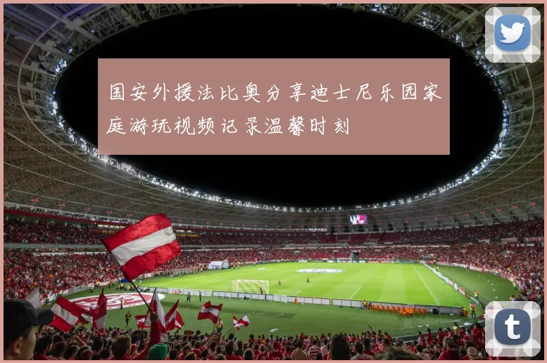 国安外援法比奥分享迪士尼乐园家庭游玩视频记录温馨时刻