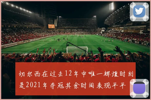 切尔西在过去12年中唯一辉煌时刻是2021年夺冠其余时间表现平平
