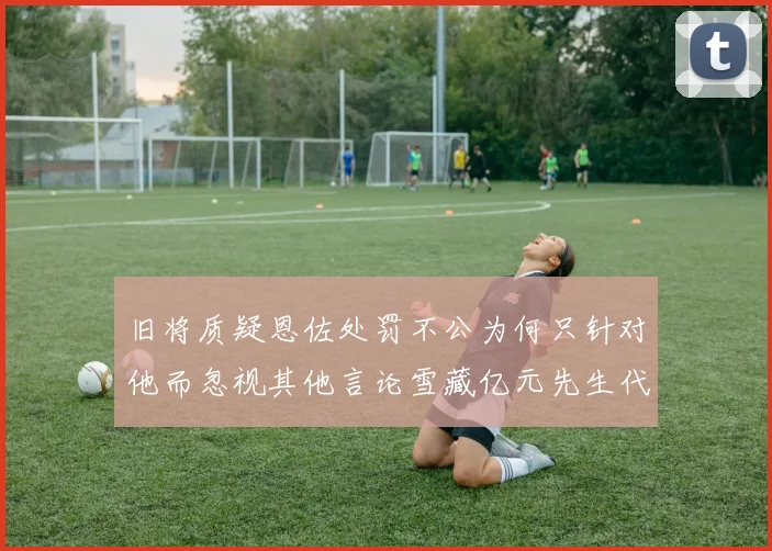 旧将质疑恩佐处罚不公为何只针对他而忽视其他言论雪藏亿元先生代价过于沉重