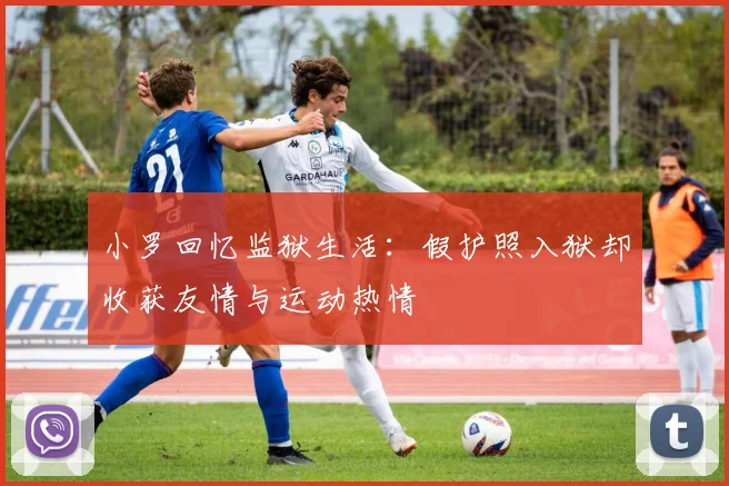 小罗回忆监狱生活：假护照入狱却收获友情与运动热情
