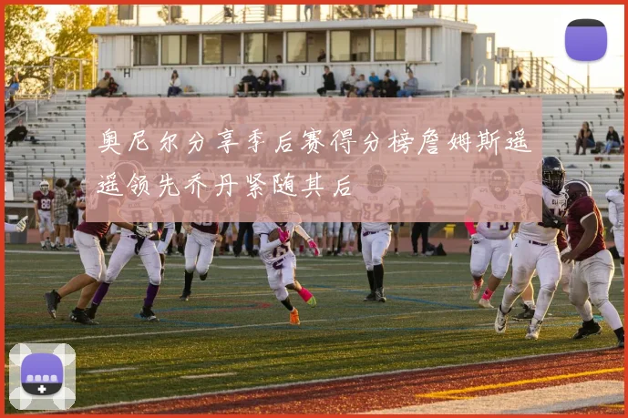奥尼尔分享季后赛得分榜詹姆斯遥遥领先乔丹紧随其后