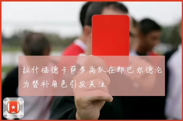 拉什福德卡萨多离队在即巴尔德沦为替补角色引发关注