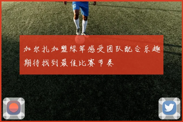 加尔扎加盟绿军感受团队配合乐趣期待找到最佳比赛节奏