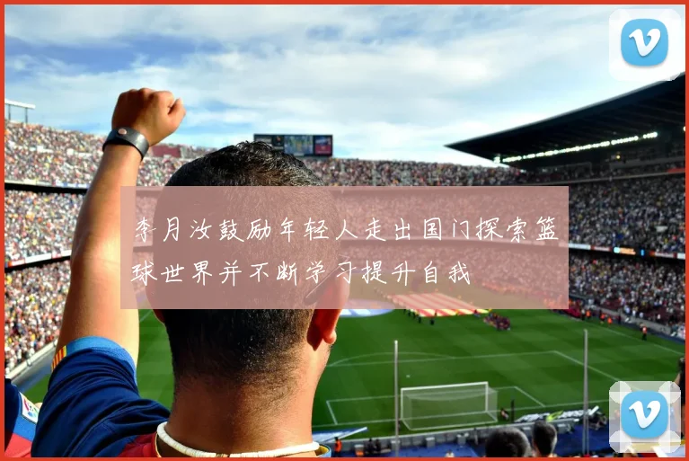 李月汝鼓励年轻人走出国门探索篮球世界并不断学习提升自我