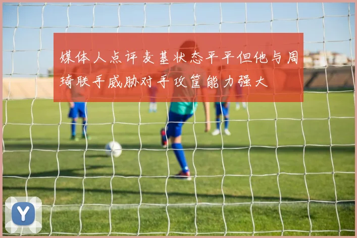 媒体人点评麦基状态平平但他与周琦联手威胁对手攻筐能力强大