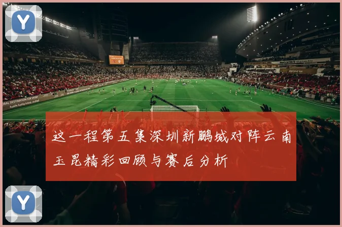 这一程第五集深圳新鹏城对阵云南玉昆精彩回顾与赛后分析