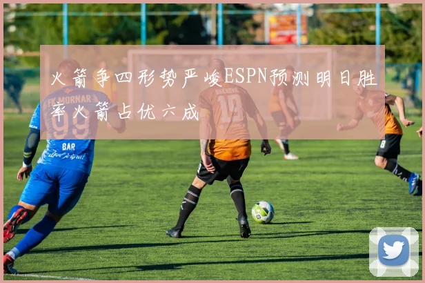 火箭争四形势严峻ESPN预测明日胜率火箭占优六成