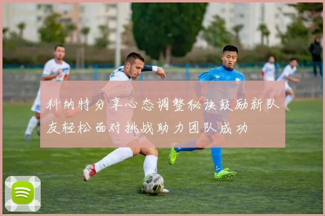 科纳特分享心态调整秘诀鼓励新队友轻松面对挑战助力团队成功
