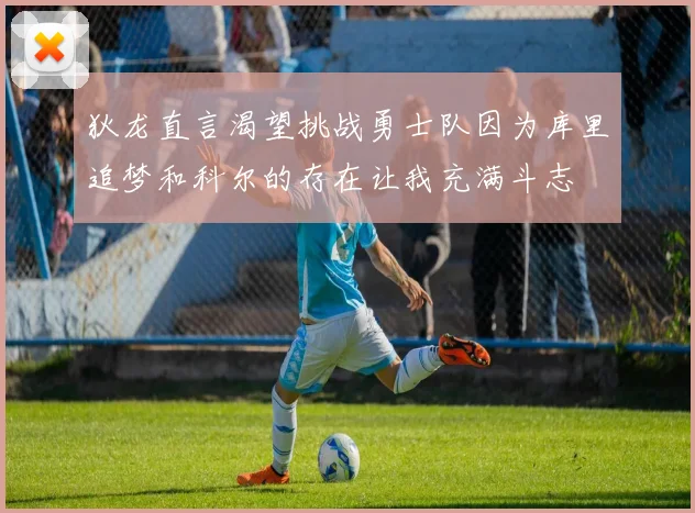 狄龙直言渴望挑战勇士队因为库里追梦和科尔的存在让我充满斗志
